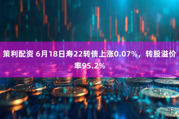策利配资 6月18日寿22转债上涨0.07%，转股溢价率95.2%