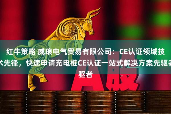 红牛策略 威琅电气贸易有限公司：CE认证领域技术先锋，快速申请充电桩CE认证一站式解决方案先驱者