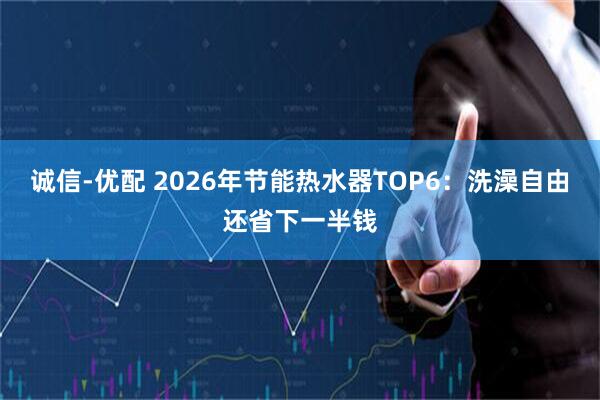 诚信-优配 2026年节能热水器TOP6：洗澡自由还省下一半钱