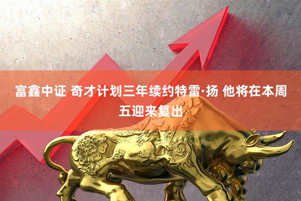 富鑫中证 奇才计划三年续约特雷·扬 他将在本周五迎来复出